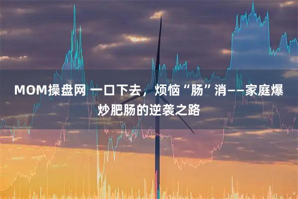 MOM操盘网 一口下去，烦恼“肠”消——家庭爆炒肥肠的逆袭之路