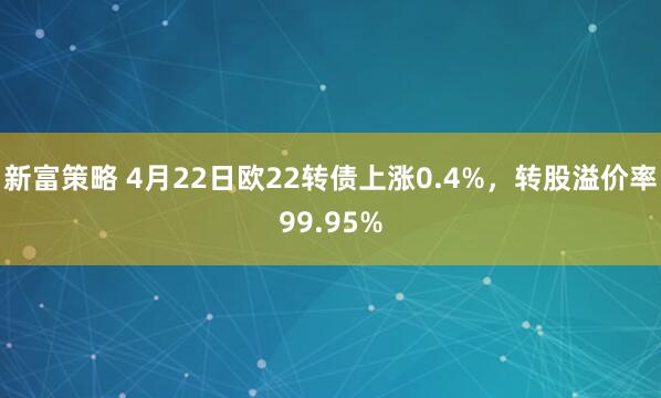 新富策略 4月22日欧22转债上涨0.4%，转股溢价率99.95%