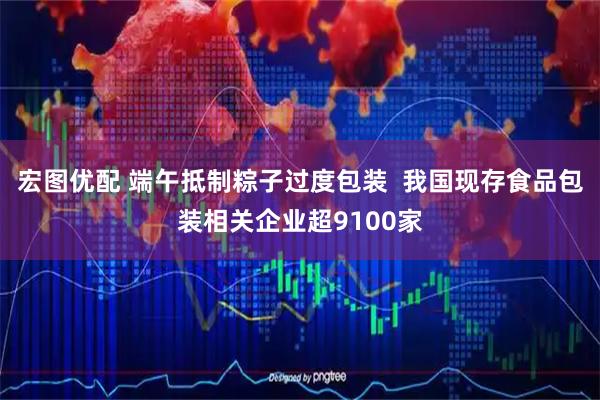 宏图优配 端午抵制粽子过度包装  我国现存食品包装相关企业超9100家