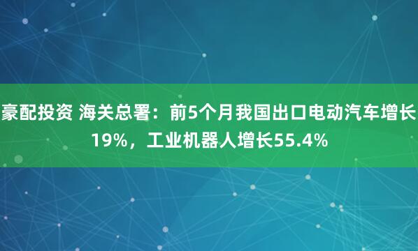 豪配投资 海关总署：前5个月我国出口电动汽车增长19%，工业机器人增长55.4%