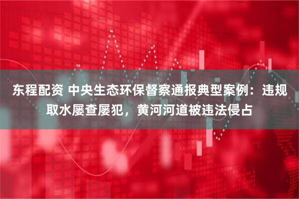 东程配资 中央生态环保督察通报典型案例：违规取水屡查屡犯，黄河河道被违法侵占