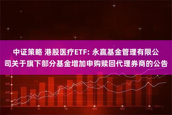 中证策略 港股医疗ETF: 永赢基金管理有限公司关于旗下部分基金增加申购赎回代理券商的公告