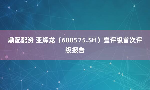 鼎配配资 亚辉龙（688575.SH）壹评级首次评级报告