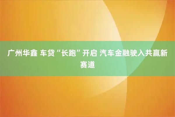 广州华鑫 车贷“长跑”开启 汽车金融驶入共赢新赛道