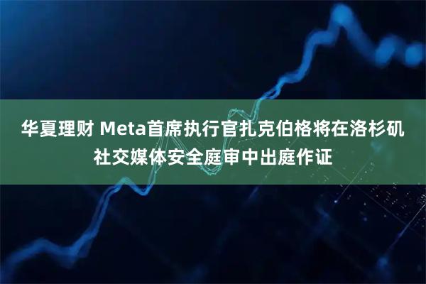 华夏理财 Meta首席执行官扎克伯格将在洛杉矶社交媒体安全庭审中出庭作证