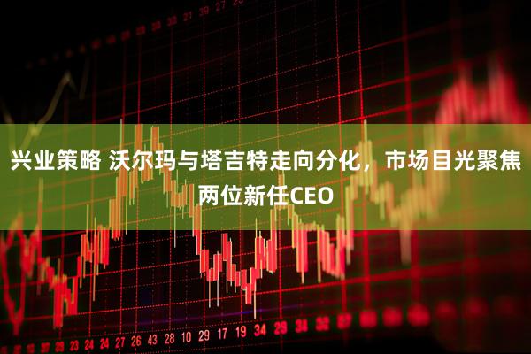 兴业策略 沃尔玛与塔吉特走向分化，市场目光聚焦两位新任CEO