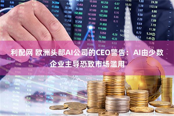 利配网 欧洲头部AI公司的CEO警告：AI由少数企业主导恐致市场滥用